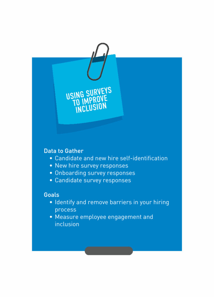 Using Surveys to Improve Inclusion Data to Gather • Candidate and new hire self-identification • New hire survey responses • Onboarding survey responses • Candidate survey responses Goals • Identify and remove barriers in your hiring process • Identify and remove barriers in your onboarding process • Measure employee engagement and inclusion